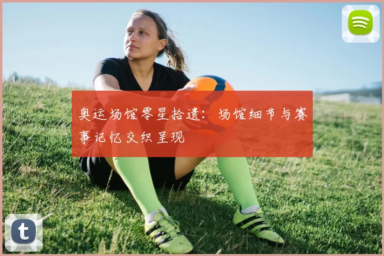 奥运场馆零星拾遗:场馆细节与赛事记忆交织呈现