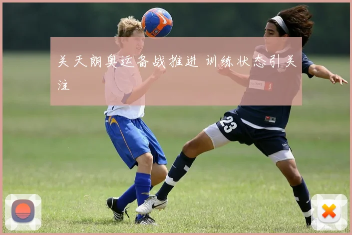 关天朗奥运备战推进 训练状态引关注