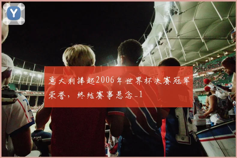 意大利捧起2006年世界杯决赛冠军荣誉,终结赛事悬念_1