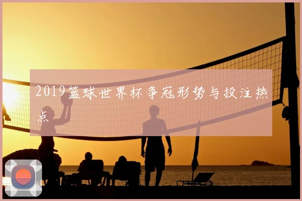 2019篮球世界杯争冠形势与投注热点
