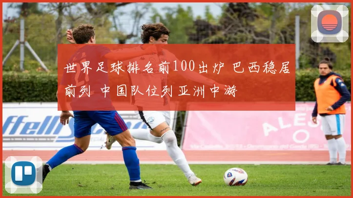 世界足球排名前100出炉 巴西稳居前列 中国队位列亚洲中游