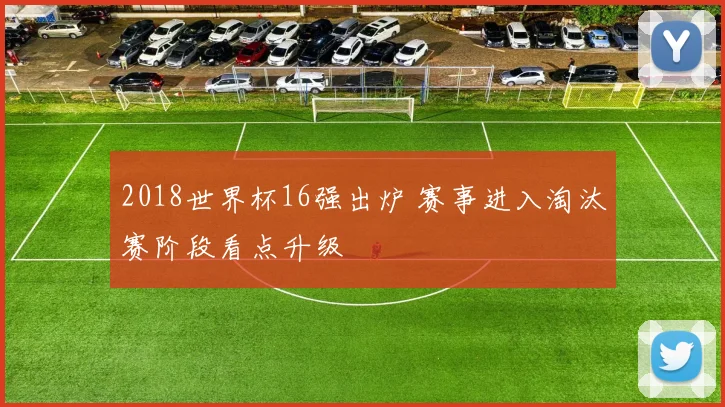 2018世界杯16强出炉 赛事进入淘汰赛阶段看点升级