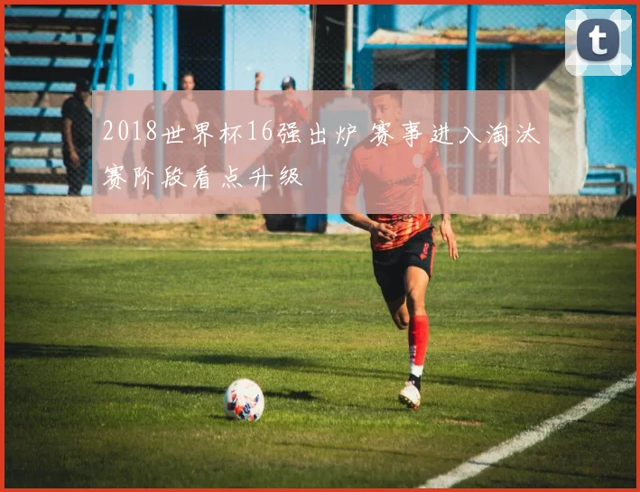 2018世界杯16强出炉 赛事进入淘汰赛阶段看点升级