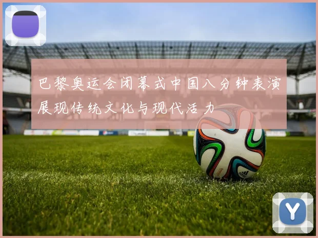 巴黎奥运会闭幕式中国八分钟表演展现传统文化与现代活力