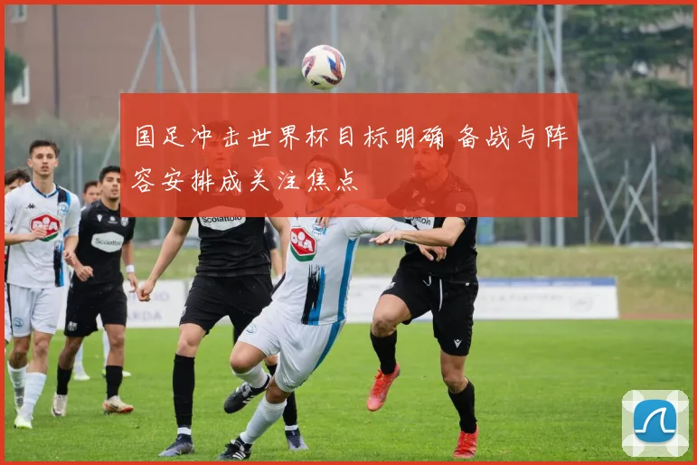 国足冲击世界杯目标明确 备战与阵容安排成关注焦点