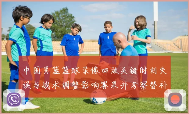 中国男篮篮球录像回放关键时刻失误与战术调整影响赛果并考察替补表现