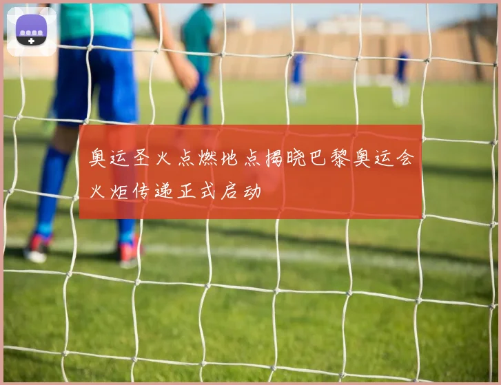 奥运圣火点燃地点揭晓巴黎奥运会火炬传递正式启动