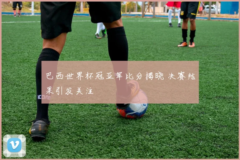 巴西世界杯冠亚军比分揭晓 决赛结果引发关注