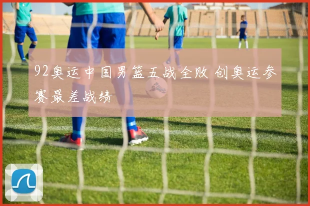 92奥运中国男篮五战全败 创奥运参赛最差战绩