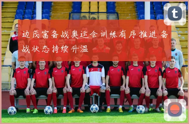 边茂富备战奥运会训练有序推进 备战状态持续升温