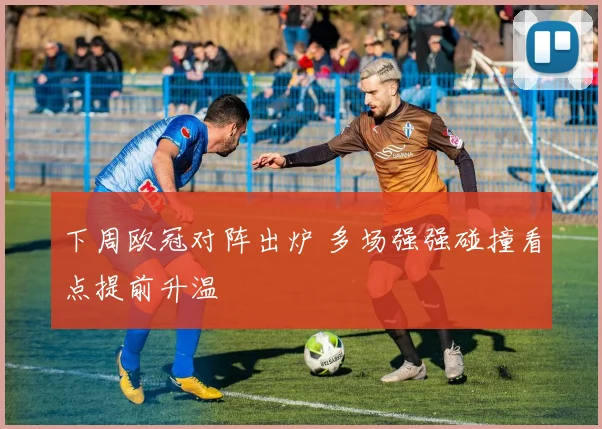 下周欧冠对阵出炉 多场强强碰撞看点提前升温