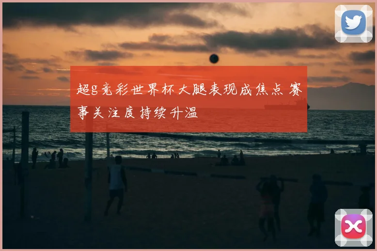 超g竞彩世界杯大腿表现成焦点 赛事关注度持续升温