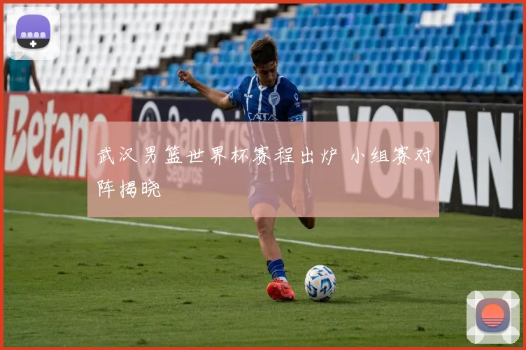 武汉男篮世界杯赛程出炉 小组赛对阵揭晓