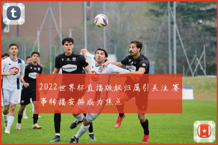 2022世界杯直播版权归属引关注 赛事转播安排成为焦点