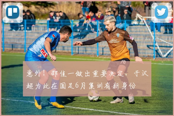 意外！邵佳一做出重要决定，于汉超为此在国足6月集训有新身份