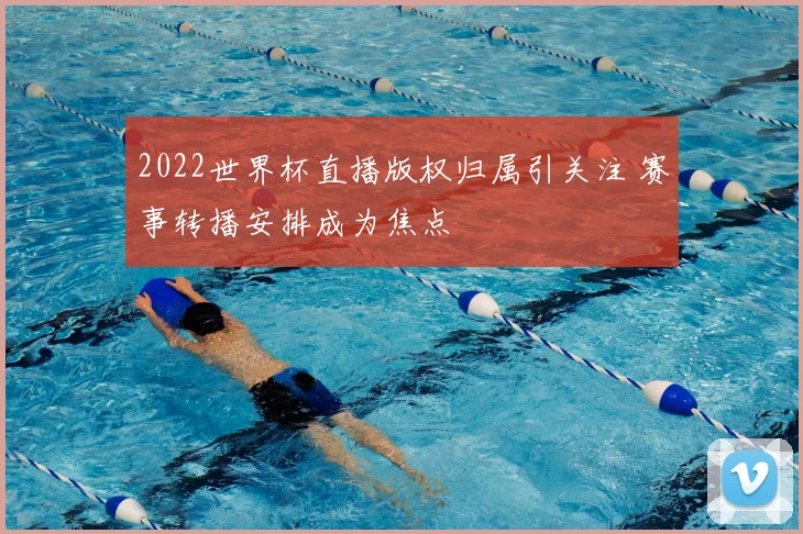 2022世界杯直播版权归属引关注 赛事转播安排成为焦点