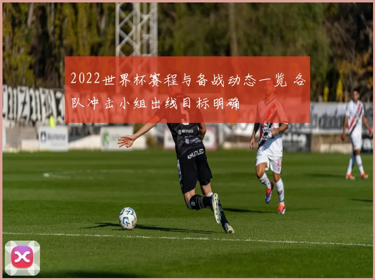 2022世界杯赛程与备战动态一览 各队冲击小组出线目标明确