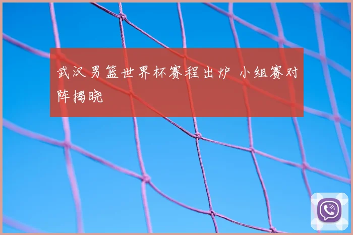 武汉男篮世界杯赛程出炉 小组赛对阵揭晓