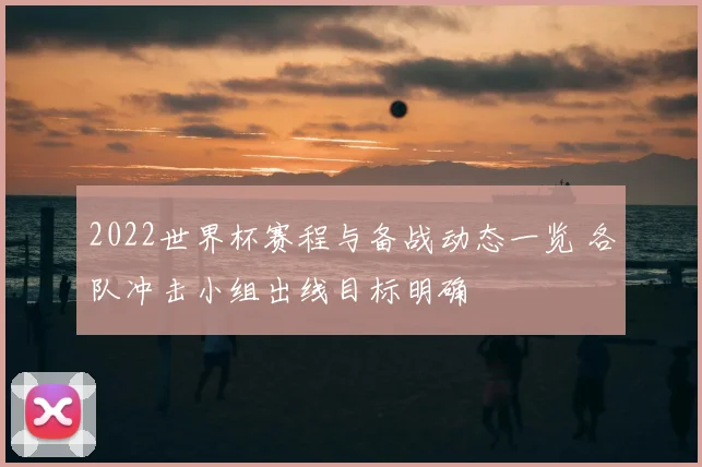 2022世界杯赛程与备战动态一览 各队冲击小组出线目标明确