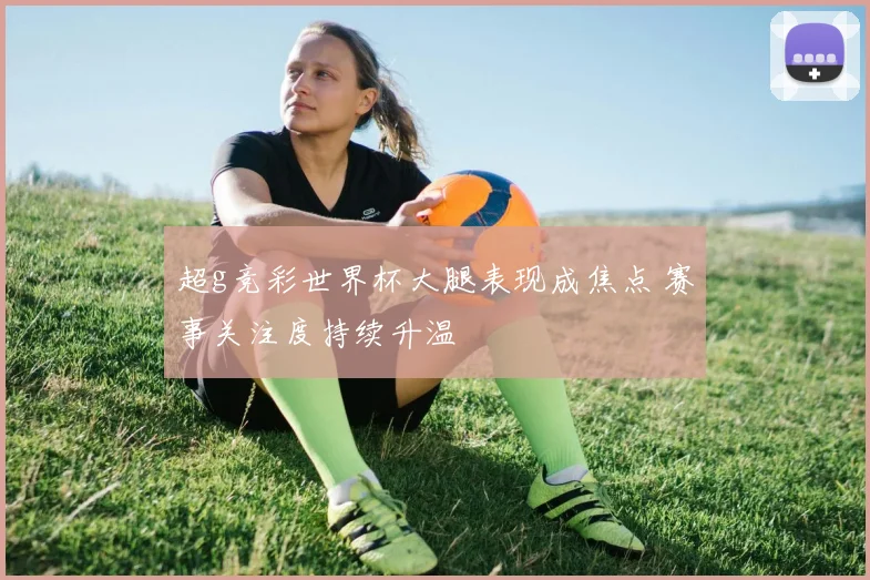 超g竞彩世界杯大腿表现成焦点 赛事关注度持续升温