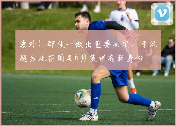 意外！邵佳一做出重要决定，于汉超为此在国足6月集训有新身份