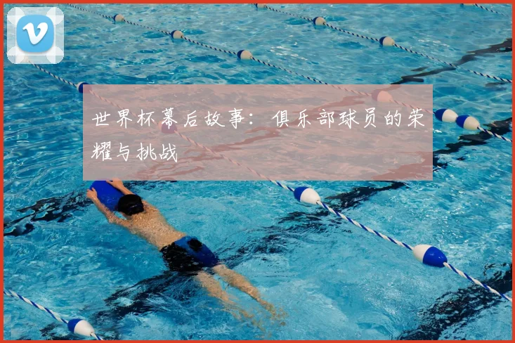 世界杯幕后故事:俱乐部球员的荣耀与挑战