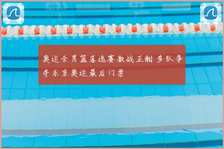 奥运会男篮落选赛激战正酣 多队争夺东京奥运最后门票