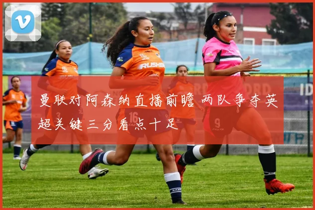 曼联对阿森纳直播前瞻 两队争夺英超关键三分看点十足