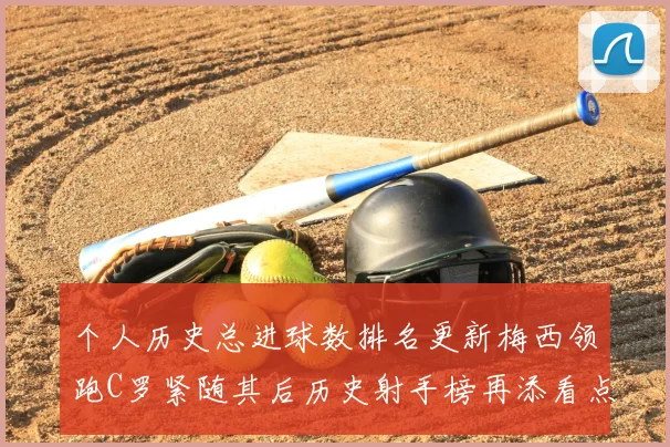 个人历史总进球数排名更新梅西领跑C罗紧随其后历史射手榜再添看点