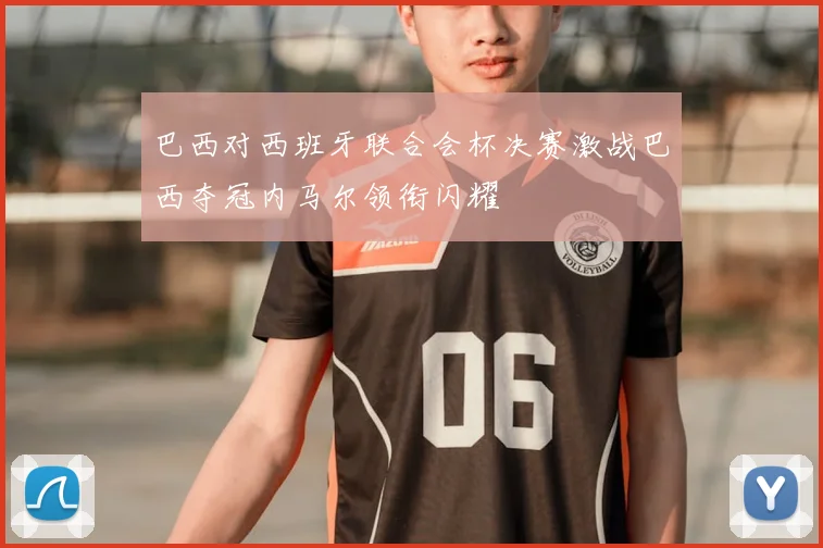 巴西对西班牙联合会杯决赛激战巴西夺冠内马尔领衔闪耀