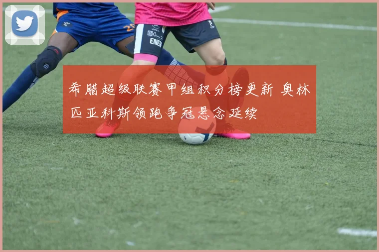 希腊超级联赛甲组积分榜更新 奥林匹亚科斯领跑争冠悬念延续