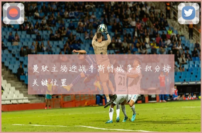 曼联主场迎战李斯特城争夺积分榜关键位置