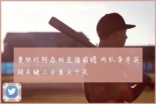 曼联对阿森纳直播前瞻 两队争夺英超关键三分看点十足
