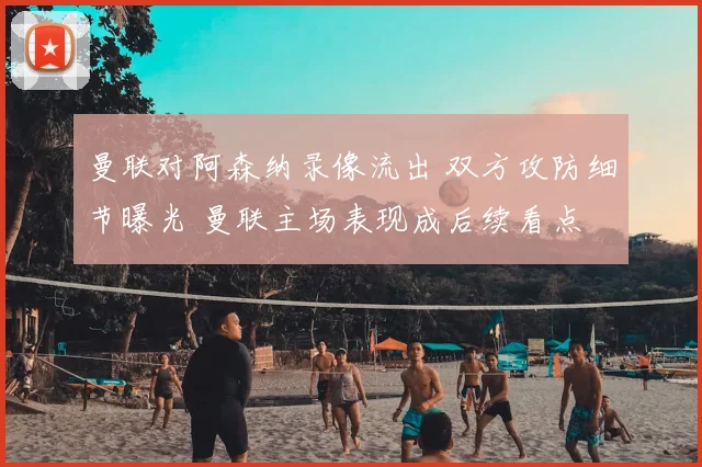 曼联对阿森纳录像流出 双方攻防细节曝光 曼联主场表现成后续看点