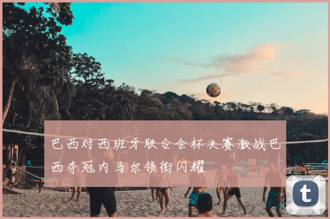 巴西对西班牙联合会杯决赛激战巴西夺冠内马尔领衔闪耀