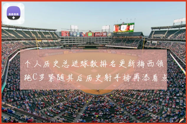 个人历史总进球数排名更新梅西领跑C罗紧随其后历史射手榜再添看点