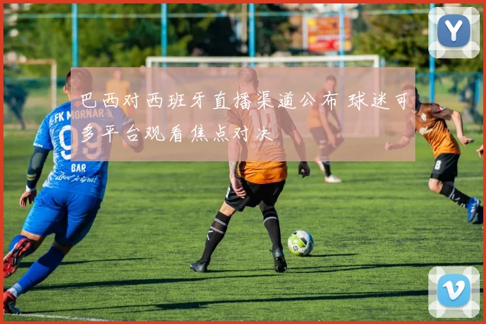 巴西对西班牙直播渠道公布 球迷可多平台观看焦点对决