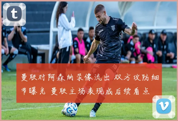 曼联对阿森纳录像流出 双方攻防细节曝光 曼联主场表现成后续看点