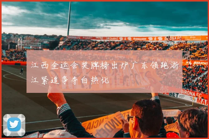 江西全运会奖牌榜出炉广东领跑浙江紧追争夺白热化