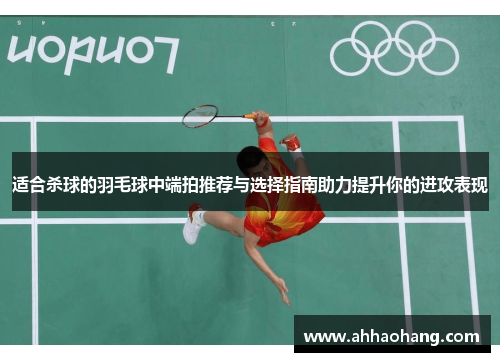 适合杀球的羽毛球中端拍推荐与选择指南助力提升你的进攻表现