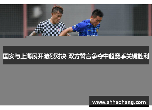 国安与上海展开激烈对决 双方誓言争夺中超赛季关键胜利