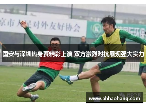 国安与深圳热身赛精彩上演 双方激烈对抗展现强大实力