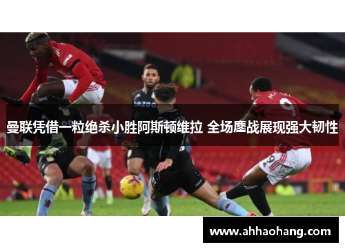曼联凭借一粒绝杀小胜阿斯顿维拉 全场鏖战展现强大韧性
